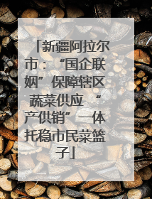 新疆阿拉尔市：“国企联姻”保障辖区蔬菜供应 “产供销”一体托稳市民菜篮子