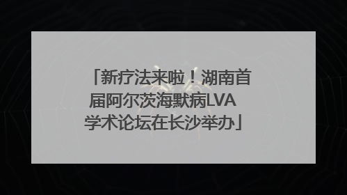 新疗法来啦！湖南首届阿尔茨海默病LVA学术论坛在长沙举办