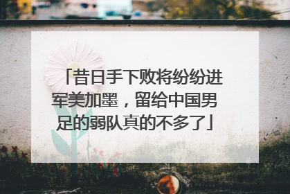 昔日手下败将纷纷进军美加墨，留给中国男足的弱队真的不多了