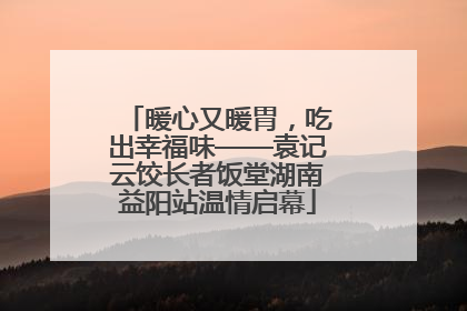 暖心又暖胃，吃出幸福味——袁记云饺长者饭堂湖南益阳站温情启幕