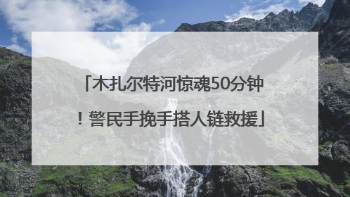 木扎尔特河惊魂50分钟！警民手挽手搭人链救援