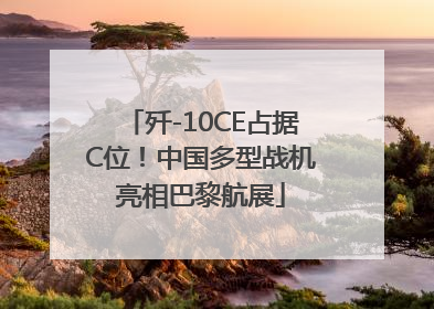 歼-10CE占据C位！中国多型战机亮相巴黎航展