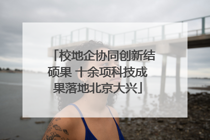校地企协同创新结硕果 十余项科技成果落地北京大兴