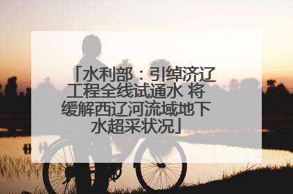 水利部：引绰济辽工程全线试通水 将缓解西辽河流域地下水超采状况