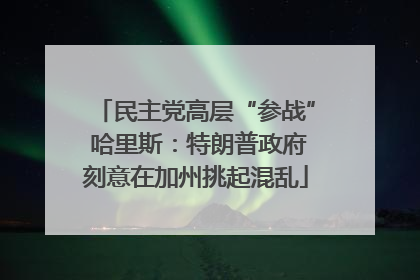 民主党高层“参战” 哈里斯：特朗普政府刻意在加州挑起混乱