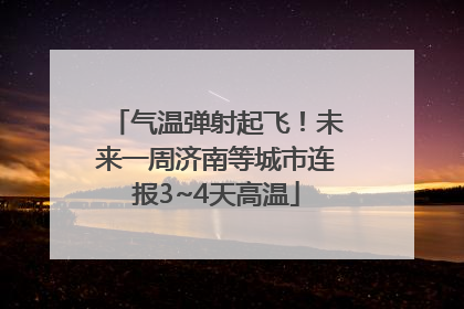 气温弹射起飞！未来一周济南等城市连报3~4天高温