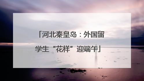 河北秦皇岛：外国留学生“花样”迎端午