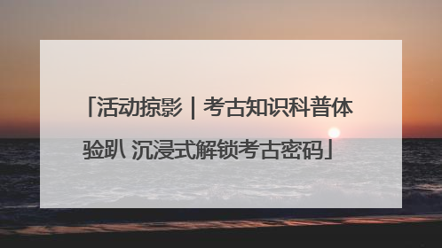 活动掠影｜考古知识科普体验趴 沉浸式解锁考古密码