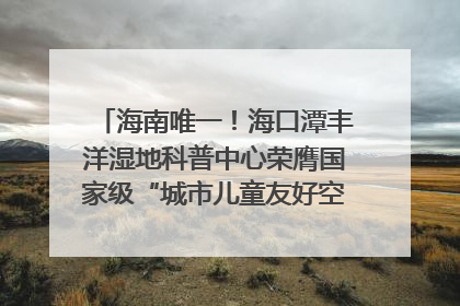 海南唯一！海口潭丰洋湿地科普中心荣膺国家级“城市儿童友好空间建设园区”称号
