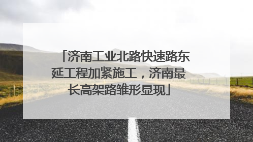 济南工业北路快速路东延工程加紧施工，济南最长高架路雏形显现