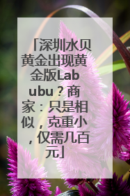 深圳水贝黄金出现黄金版Labubu？商家：只是相似，克重小，仅需几百元