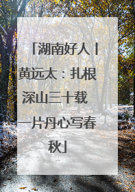 湖南好人丨黄远太：扎根深山三十载 一片丹心写春秋