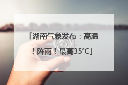 湖南气象发布：高温！阵雨！最高35℃