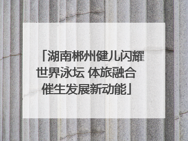 湖南郴州健儿闪耀世界泳坛 体旅融合催生发展新动能