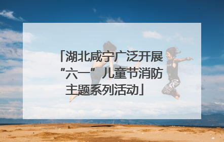 湖北咸宁广泛开展“六一”儿童节消防主题系列活动