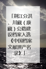 荆江分洪、川藏（康藏）公路建设档案入选《中国档案文献遗产名录》