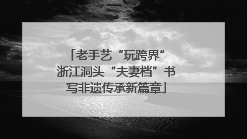 老手艺“玩跨界” 浙江洞头“夫妻档”书写非遗传承新篇章