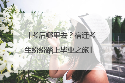 考后哪里去？宿迁考生纷纷踏上毕业之旅