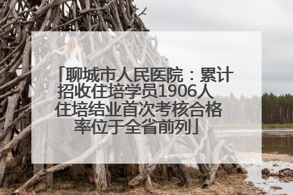 聊城市人民医院：累计招收住培学员1906人 住培结业首次考核合格率位于全省前列