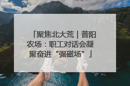 聚焦北大荒｜普阳农场：职工对话会凝聚奋进“强磁场”