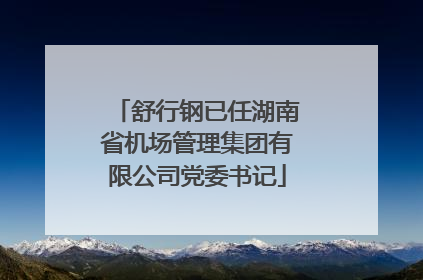 舒行钢已任湖南省机场管理集团有限公司党委书记