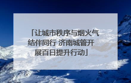 让城市秩序与烟火气结伴同行 济南城管开展百日提升行动