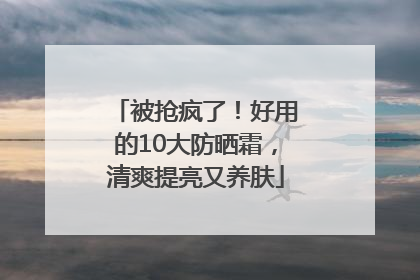 被抢疯了！好用的10大防晒霜，清爽提亮又养肤