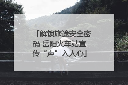 解锁旅途安全密码 岳阳火车站宣传“声”入人心
