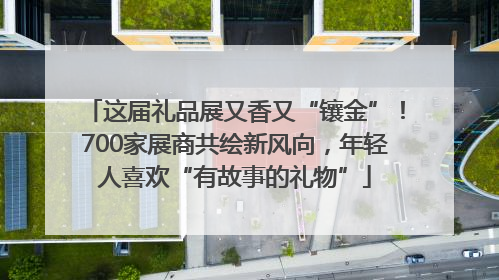 这届礼品展又香又“镶金”！700家展商共绘新风向，年轻人喜欢“有故事的礼物”