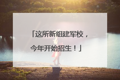 这所新组建军校，今年开始招生！