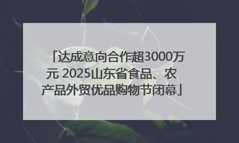达成意向合作超3000万元 2025山东省食品、农产品外贸优品购物节闭幕