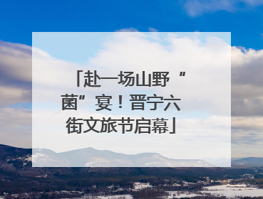 赴一场山野“菌”宴！晋宁六街文旅节启幕