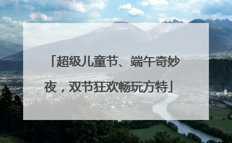 超级儿童节、端午奇妙夜，双节狂欢畅玩方特