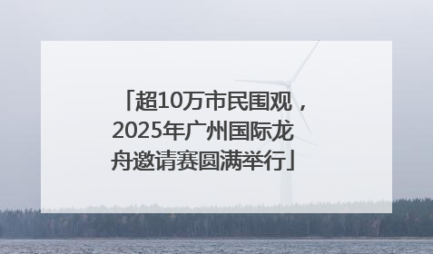 超10万市民围观，2025年广州国际龙舟邀请赛圆满举行
