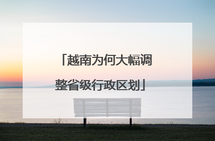 越南为何大幅调整省级行政区划
