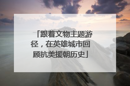 跟着文物主题游径，在英雄城市回顾抗美援朝历史