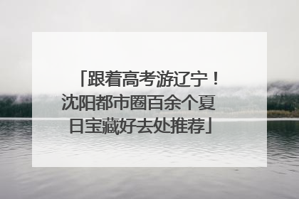 跟着高考游辽宁！沈阳都市圈百余个夏日宝藏好去处推荐