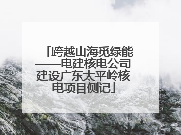跨越山海觅绿能——电建核电公司建设广东太平岭核电项目侧记