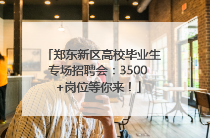 郑东新区高校毕业生专场招聘会：3500+岗位等你来！