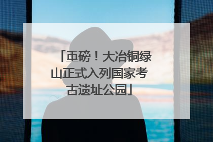 重磅！大冶铜绿山正式入列国家考古遗址公园
