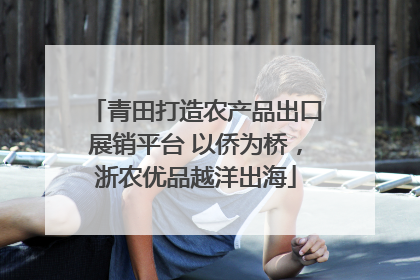 青田打造农产品出口展销平台 以侨为桥，浙农优品越洋出海