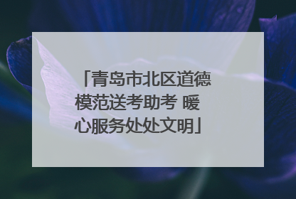 青岛市北区道德模范送考助考 暖心服务处处文明