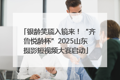 银龄笑靥入镜来！“齐鲁悦龄杯”2025山东摄影短视频大赛启动
