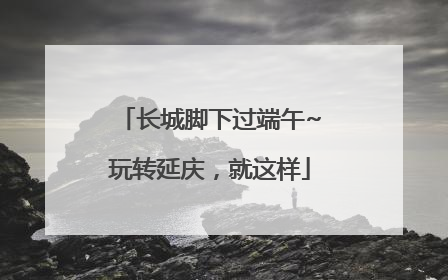 长城脚下过端午~玩转延庆，就这样