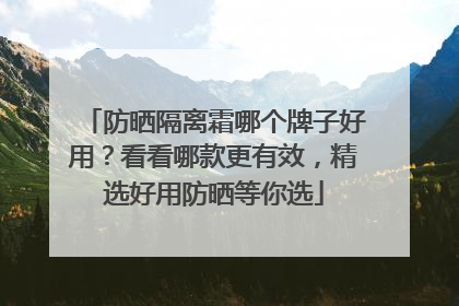 防晒隔离霜哪个牌子好用？看看哪款更有效，精选好用防晒等你选