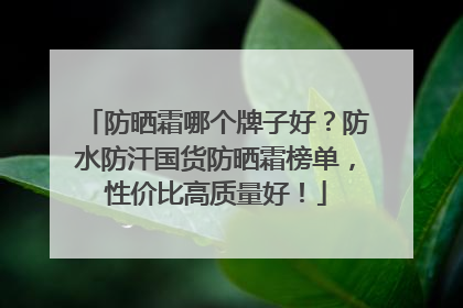 防晒霜哪个牌子好？防水防汗国货防晒霜榜单，性价比高质量好！