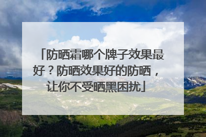 防晒霜哪个牌子效果最好？防晒效果好的防晒，让你不受晒黑困扰