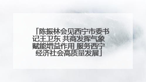陈振林会见西宁市委书记王卫东 共商发挥气象赋能增益作用 服务西宁经济社会高质量发展
