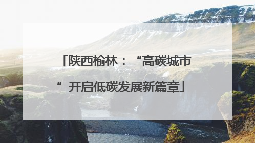 陕西榆林：“高碳城市”开启低碳发展新篇章