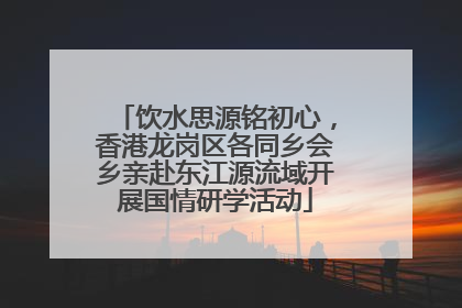 饮水思源铭初心，香港龙岗区各同乡会乡亲赴东江源流域开展国情研学活动